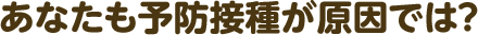 あなたも予防接種が原因では?