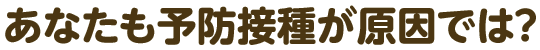 あなたも予防接種が原因では？